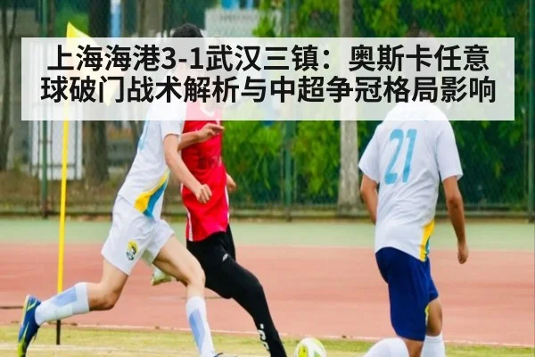 上海海港3-1武汉三镇：奥斯卡任意球破门战术解析与中超争冠格局影响